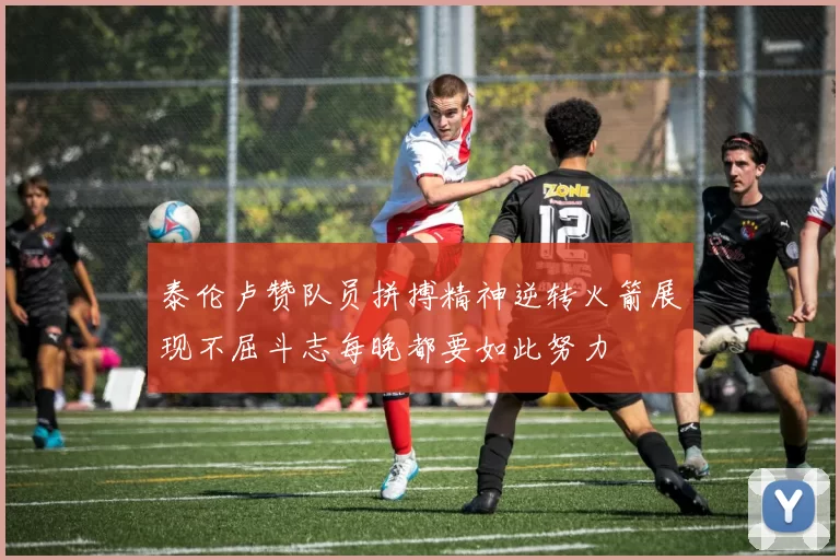 泰伦卢赞队员拼搏精神逆转火箭展现不屈斗志每晚都要如此努力