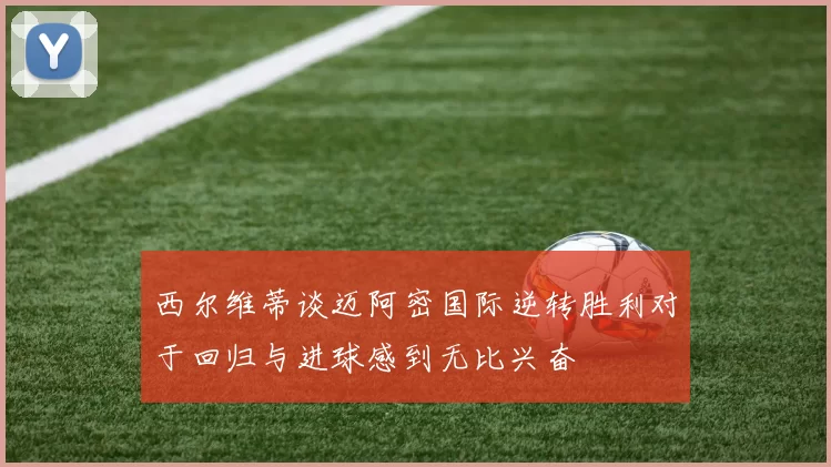 西尔维蒂谈迈阿密国际逆转胜利对于回归与进球感到无比兴奋