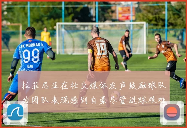 拉菲尼亚在社交媒体发声鼓励球队为团队表现感到自豪尽管进球艰难