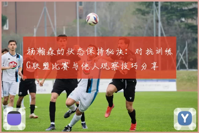 杨瀚森的状态保持秘诀：对抗训练G联盟比赛与他人观察技巧分享