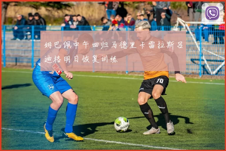 姆巴佩中午回归马德里卡雷拉斯吕迪格明日恢复训练