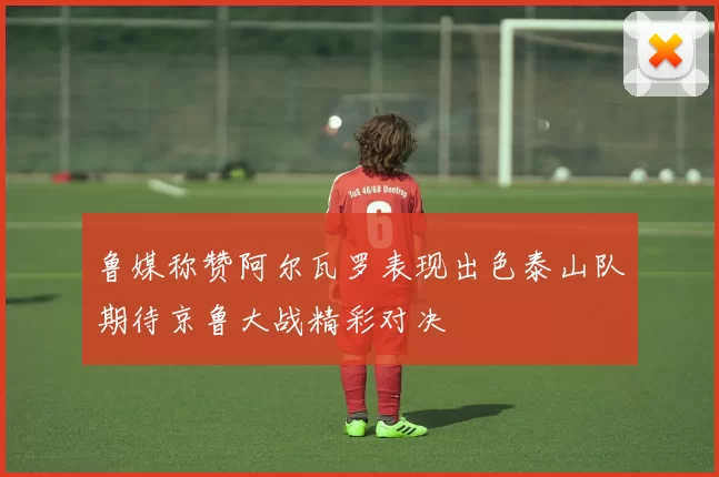 鲁媒称赞阿尔瓦罗表现出色泰山队期待京鲁大战精彩对决