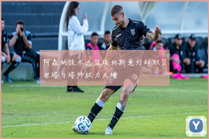 阿森纳技术总监埃利斯意外辞职贝尔塔与塔帅权力大增
