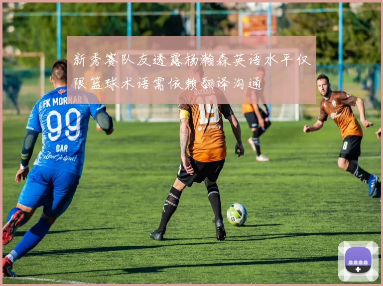 新秀赛队友透露杨瀚森英语水平仅限篮球术语需依赖翻译沟通