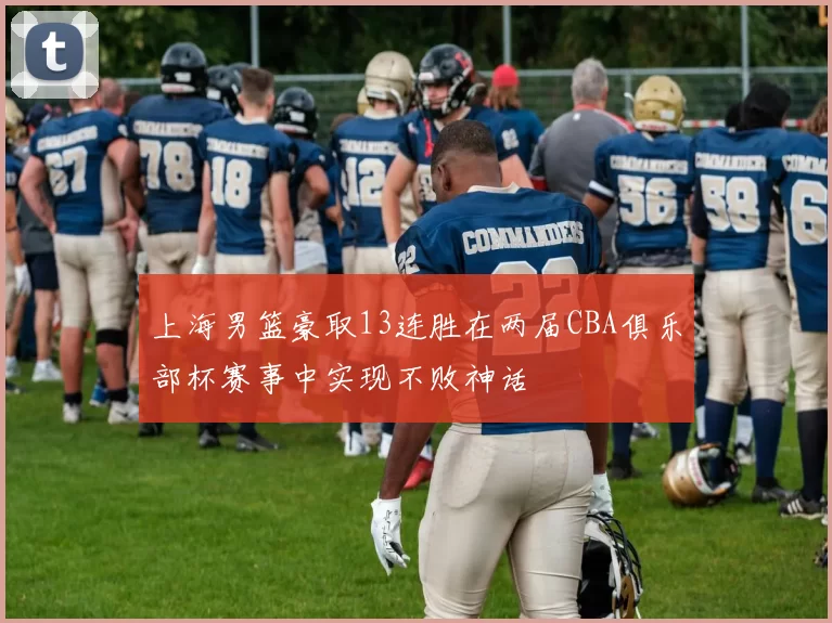上海男篮豪取13连胜在两届CBA俱乐部杯赛事中实现不败神话