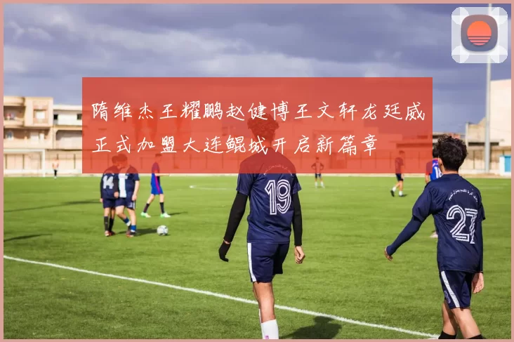 隋维杰王耀鹏赵健博王文轩龙廷威正式加盟大连鲲城开启新篇章