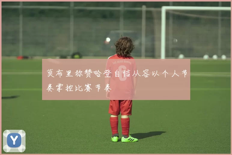 莫布里称赞哈登自信从容以个人节奏掌控比赛节奏