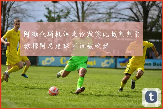 阿勒代斯批评北伦敦德比裁判判罚称穆阿尼进球不该被吹掉