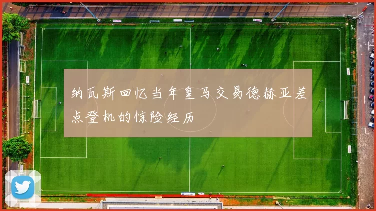 纳瓦斯回忆当年皇马交易德赫亚差点登机的惊险经历