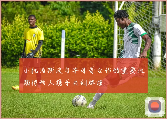 小托马斯谈与字母哥合作的重要性期待两人携手共创辉煌