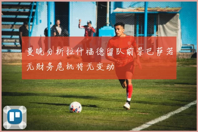 曼晚分析拉什福德留队前景巴萨若无财务危机将无变动