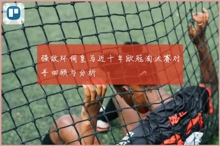 强敌环伺皇马近十年欧冠淘汰赛对手回顾与分析