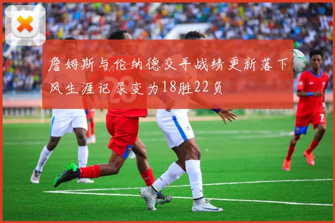 詹姆斯与伦纳德交手战绩更新落下风生涯记录变为18胜22负
