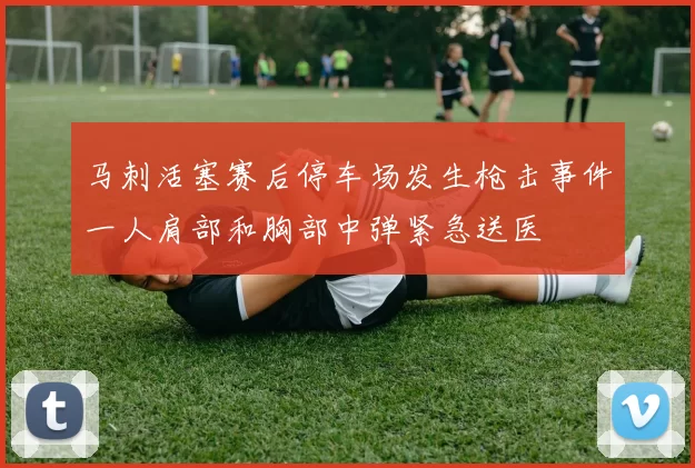 马刺活塞赛后停车场发生枪击事件一人肩部和胸部中弹紧急送医