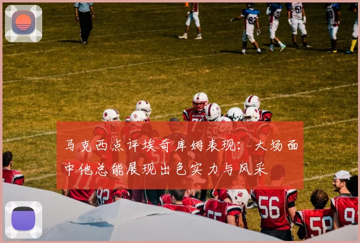 马克西点评埃奇库姆表现：大场面中他总能展现出色实力与风采