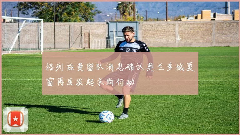格列兹曼留队消息确认奥兰多城夏窗再度发起求购行动