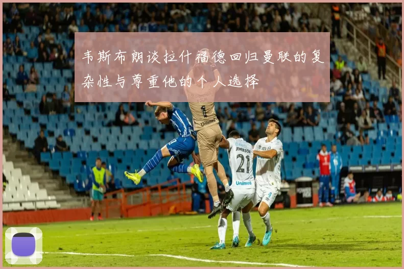 韦斯布朗谈拉什福德回归曼联的复杂性与尊重他的个人选择
