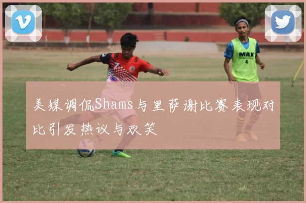 美媒调侃Shams与里萨谢比赛表现对比引发热议与欢笑